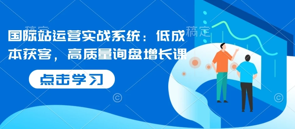 【精】国际站运营实战系统：低成本获客，高质量询盘增长课（更新）