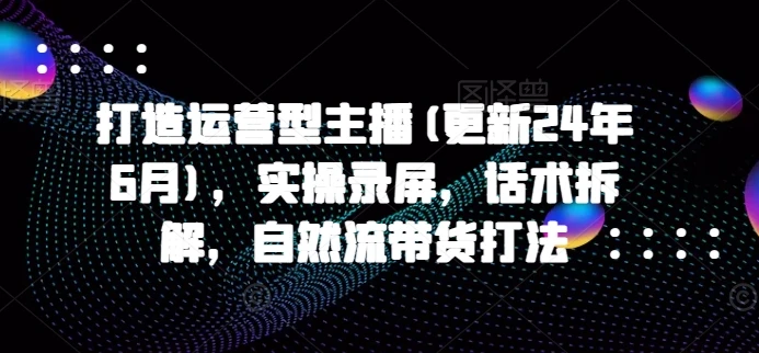 【精】打造运营型主播(更新25年7月)，实操录屏，话术拆解，自然流带货打法